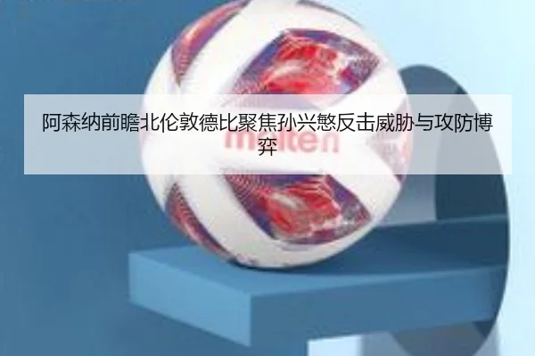 阿森纳前瞻北伦敦德比聚焦孙兴慜反击威胁与攻防博弈