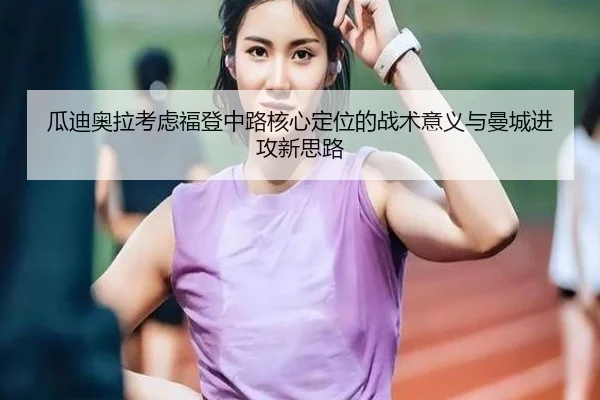 瓜迪奥拉考虑福登中路核心定位的战术意义与曼城进攻新思路